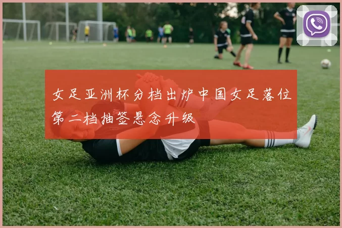 女足亚洲杯分档出炉中国女足落位第二档抽签悬念升级