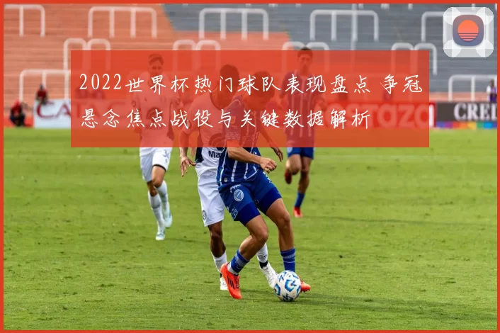 2022世界杯热门球队表现盘点 争冠悬念焦点战役与关键数据解析