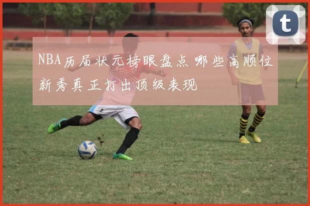NBA历届状元榜眼盘点 哪些高顺位新秀真正打出顶级表现