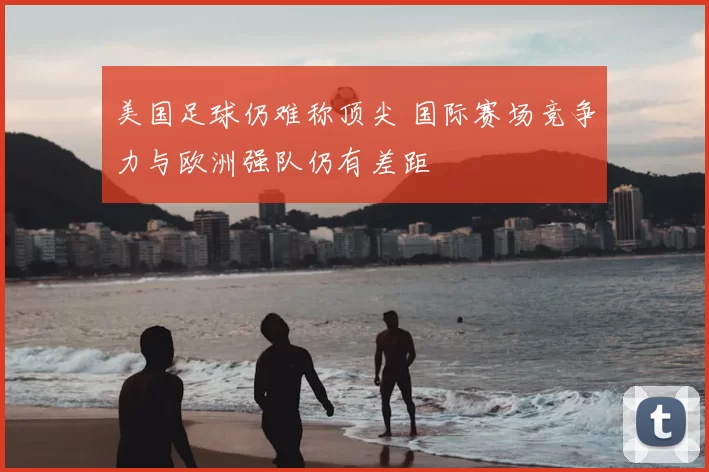 美国足球仍难称顶尖 国际赛场竞争力与欧洲强队仍有差距