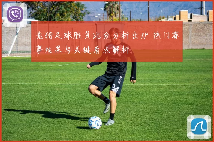 竞猜足球胜负比分分析出炉 热门赛事结果与关键看点解析