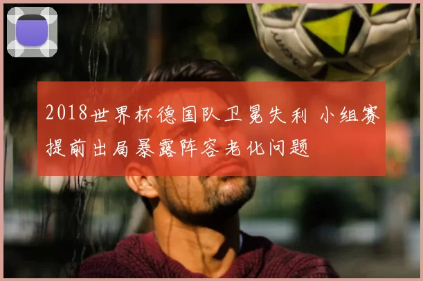 2018世界杯德国队卫冕失利 小组赛提前出局暴露阵容老化问题