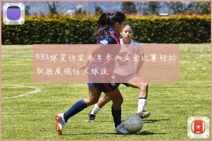 NBA球星伪装老年参加业余比赛轻松取胜展现惊人球技