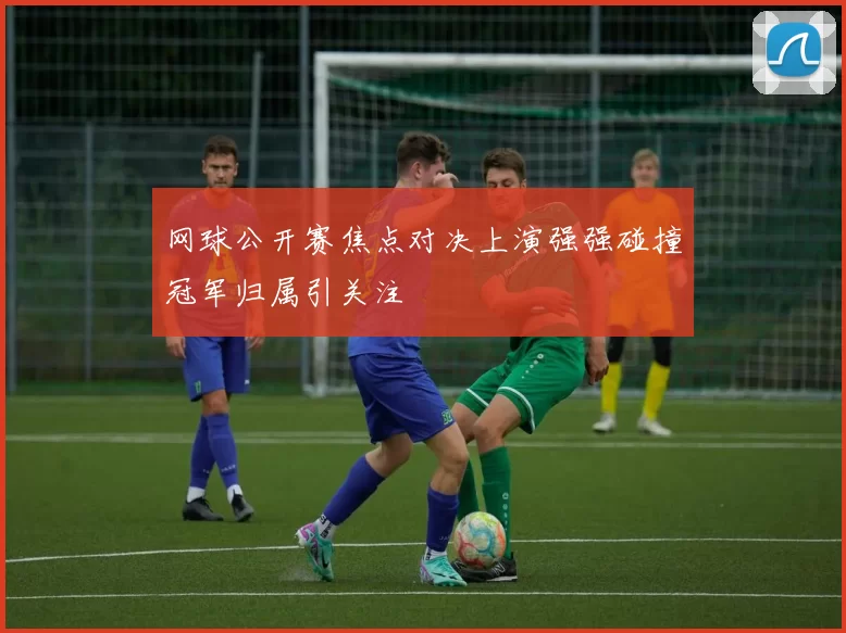 网球公开赛焦点对决上演强强碰撞冠军归属引关注