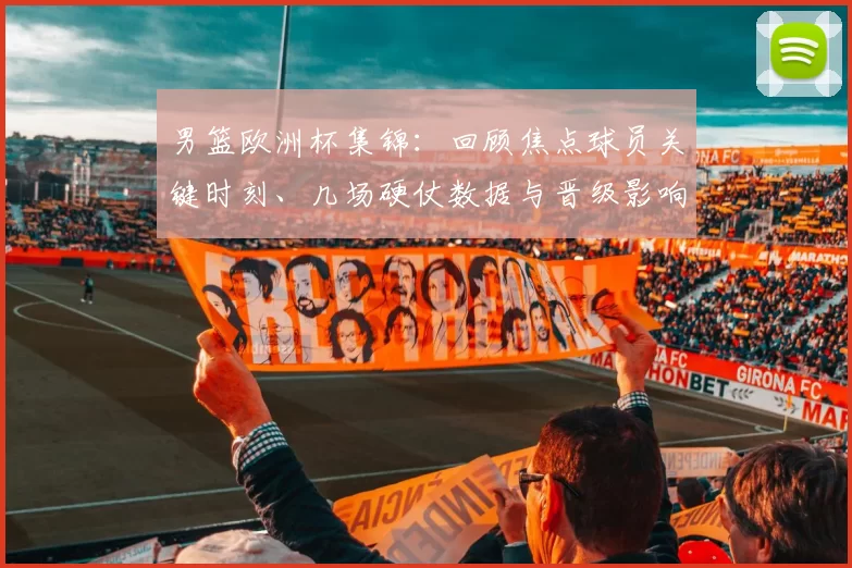 男篮欧洲杯集锦：回顾焦点球员关键时刻、几场硬仗数据与晋级影响