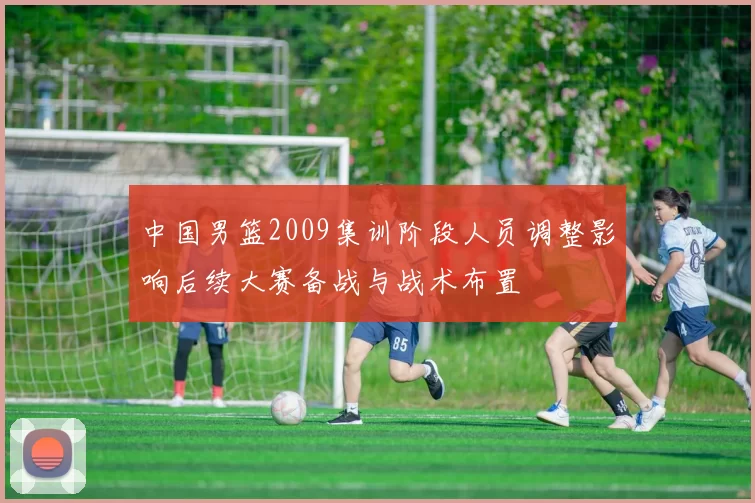 中国男篮2009集训阶段人员调整影响后续大赛备战与战术布置