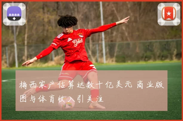 梅西家产估算达数十亿美元 商业版图与体育收入引关注
