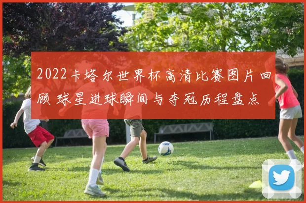 2022卡塔尔世界杯高清比赛图片回顾 球星进球瞬间与夺冠历程盘点