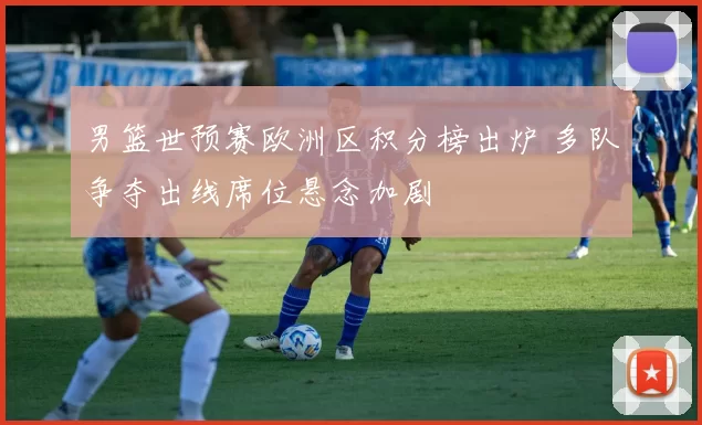 男篮世预赛欧洲区积分榜出炉 多队争夺出线席位悬念加剧