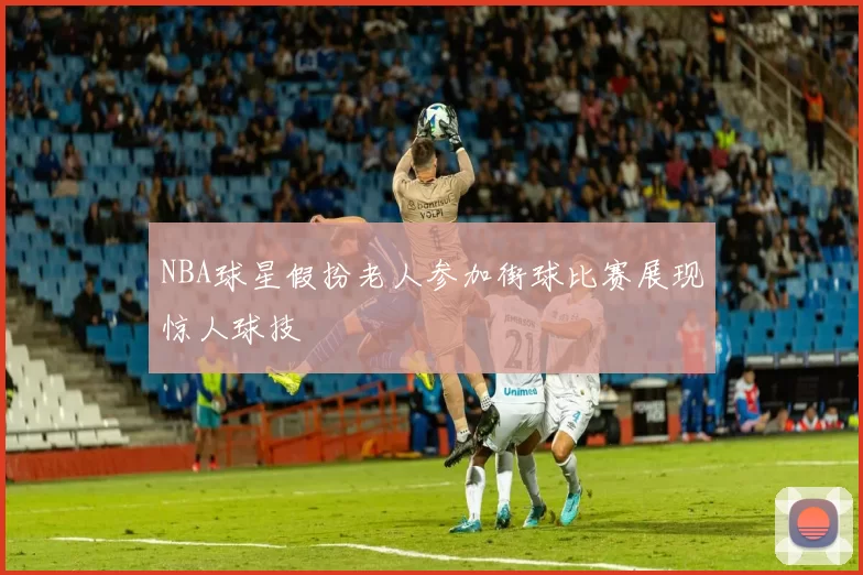 NBA球星假扮老人参加街球比赛展现惊人球技