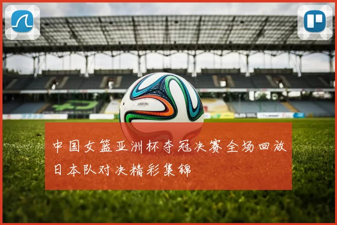 中国女篮亚洲杯夺冠决赛全场回放日本队对决精彩集锦