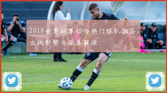 2018世界杯赛程与热门球队推荐,出线形势与深度解读