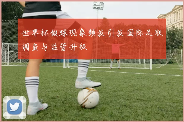 世界杯假球现象频发引发国际足联调查与监管升级