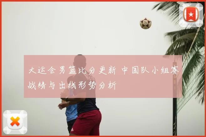大运会男篮比分更新 中国队小组赛战绩与出线形势分析