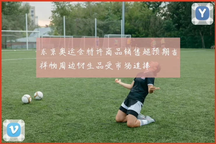 东京奥运会特许商品销售超预期吉祥物周边衍生品受市场追捧