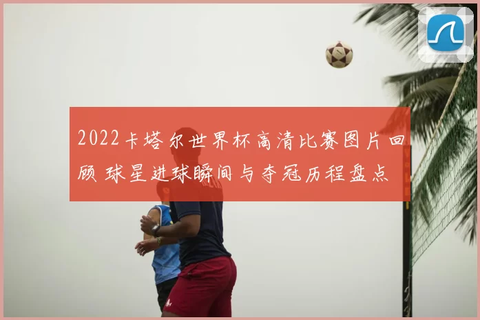 2022卡塔尔世界杯高清比赛图片回顾 球星进球瞬间与夺冠历程盘点