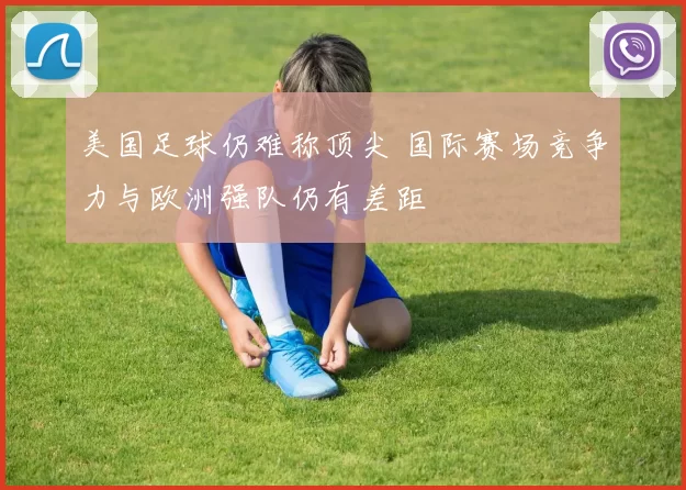 美国足球仍难称顶尖 国际赛场竞争力与欧洲强队仍有差距