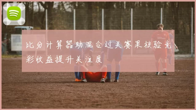 比分计算器助混合过关赛果核验竞彩收益提升关注度