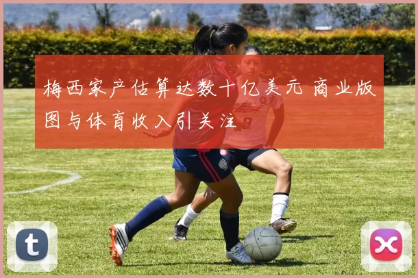 梅西家产估算达数十亿美元 商业版图与体育收入引关注