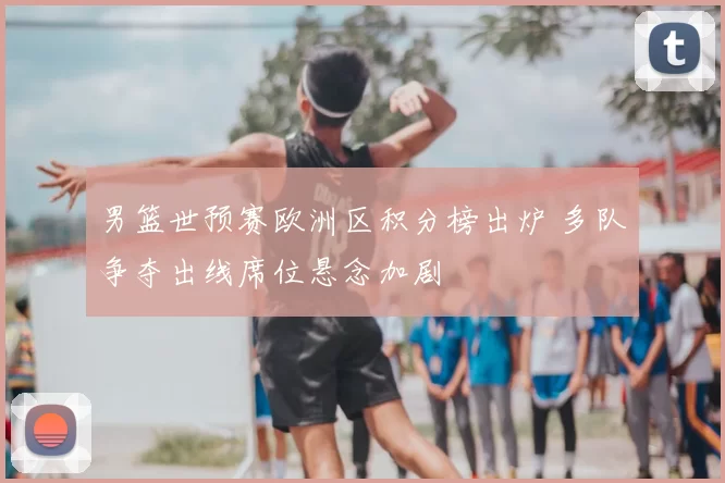 男篮世预赛欧洲区积分榜出炉 多队争夺出线席位悬念加剧
