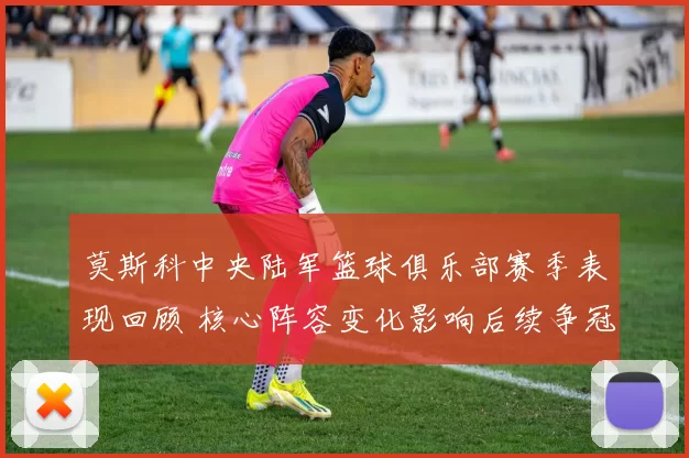 莫斯科中央陆军篮球俱乐部赛季表现回顾 核心阵容变化影响后续争冠前景