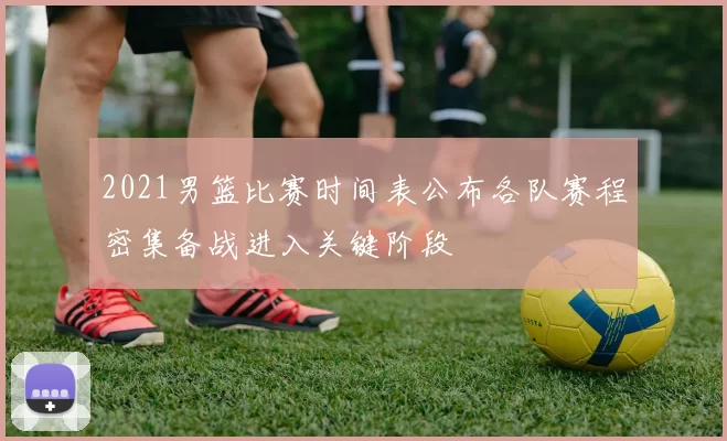 2021男篮比赛时间表公布各队赛程密集备战进入关键阶段