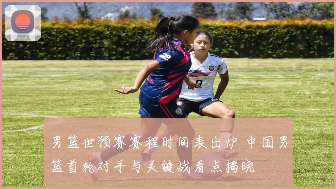 男篮世预赛赛程时间表出炉 中国男篮首轮对手与关键战看点揭晓