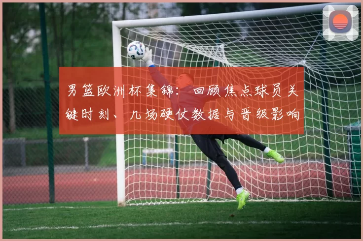 男篮欧洲杯集锦：回顾焦点球员关键时刻、几场硬仗数据与晋级影响