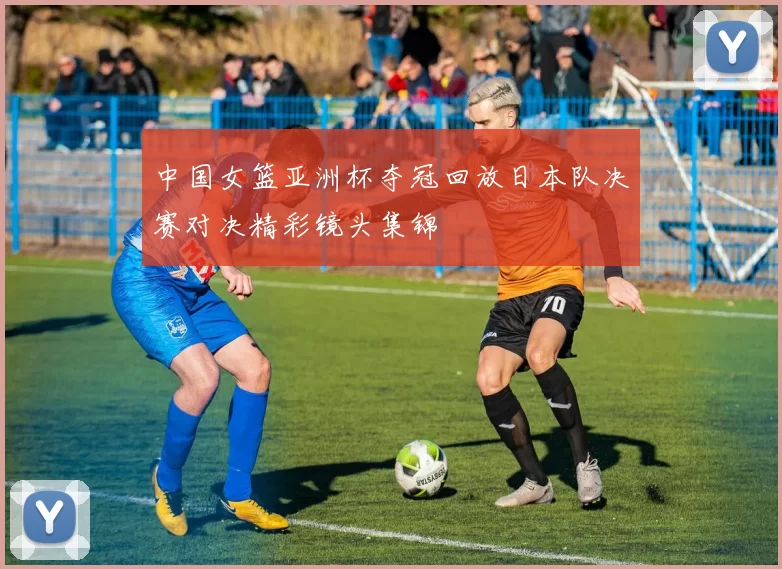 中国女篮亚洲杯夺冠回放日本队决赛对决精彩镜头集锦