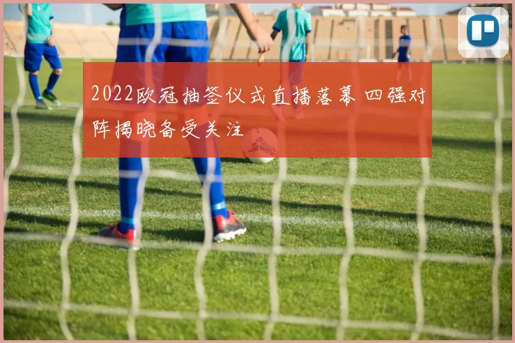 2022欧冠抽签仪式直播落幕 四强对阵揭晓备受关注