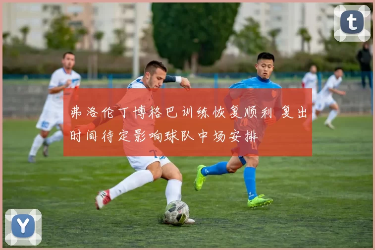 弗洛伦丁博格巴训练恢复顺利 复出时间待定影响球队中场安排