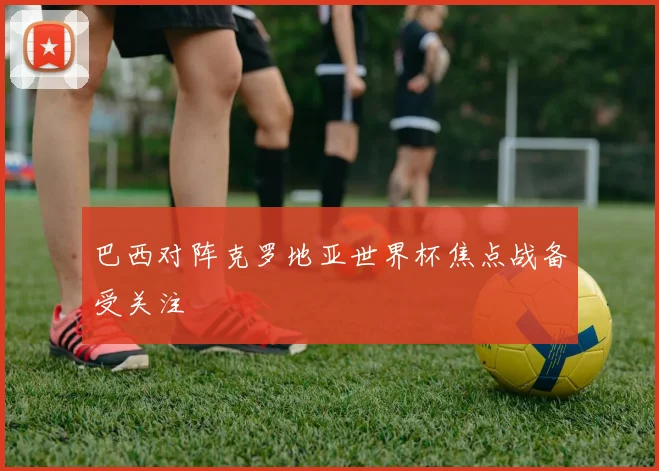 巴西对阵克罗地亚世界杯焦点战备受关注