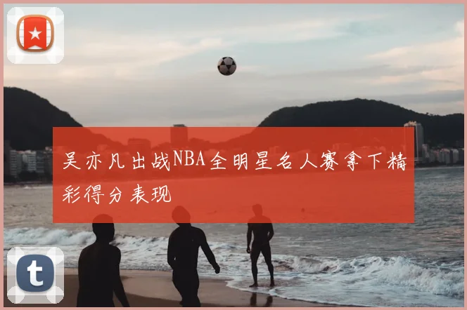 吴亦凡出战NBA全明星名人赛拿下精彩得分表现