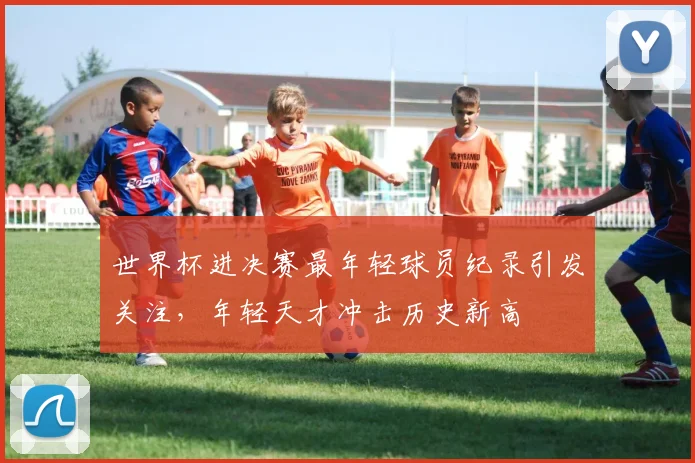 世界杯进决赛最年轻球员纪录引发关注,年轻天才冲击历史新高