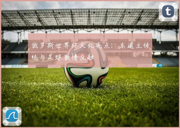 俄罗斯世界杯文化亮点:东道主传统与足球激情交融