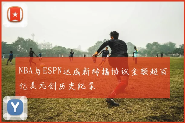 NBA与ESPN达成新转播协议金额超百亿美元创历史纪录